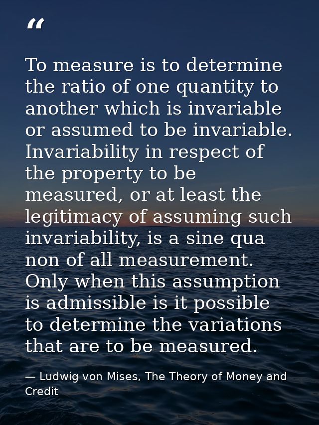 To measure is to determine the ratio of one quantity to another which is invariable or assumed to be invariable. Invaria — Ludwig von Mises, The Theory of Money and Credit