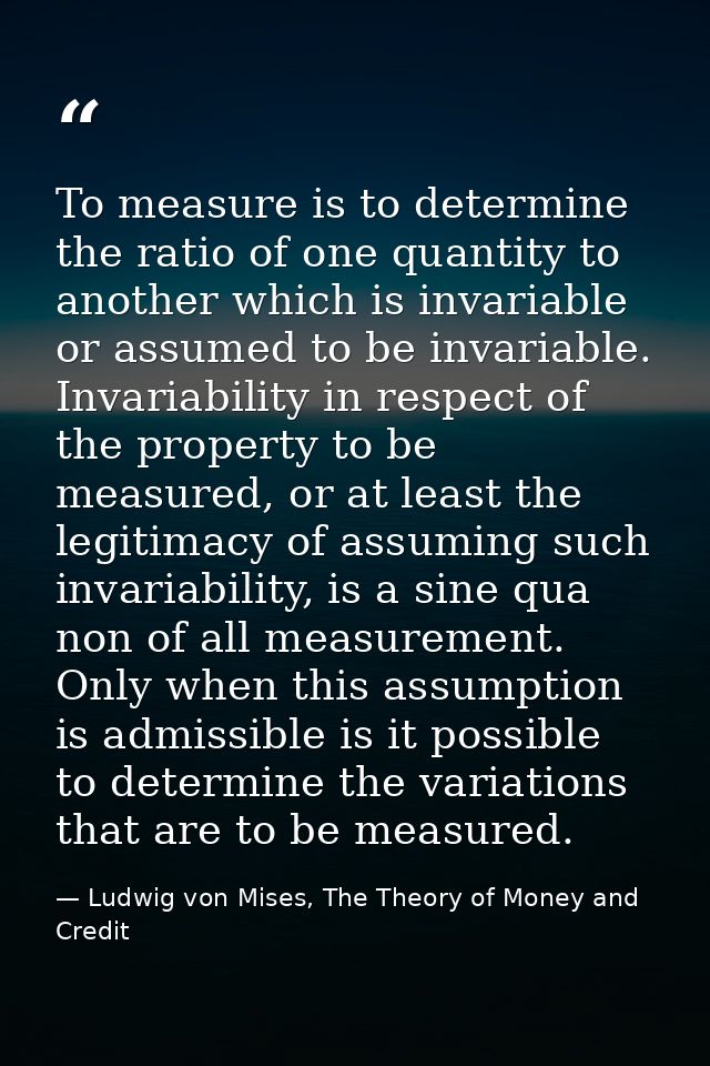 To measure is to determine the ratio of one quantity to another which is invariable or assumed to be invariable. Invaria — Ludwig von Mises, The Theory of Money and Credit