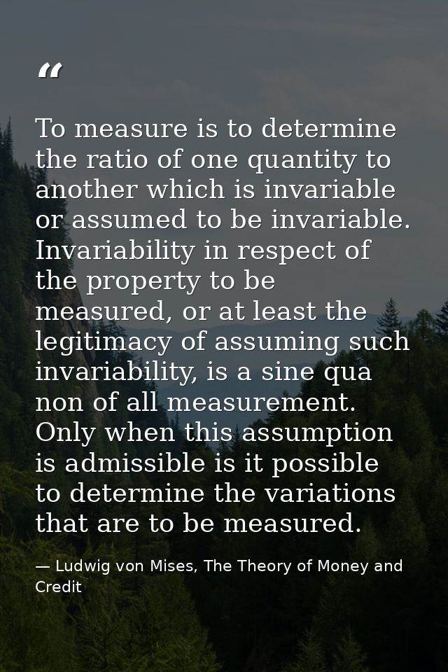 To measure is to determine the ratio of one quantity to another which is invariable or assumed to be invariable. Invaria — Ludwig von Mises, The Theory of Money and Credit