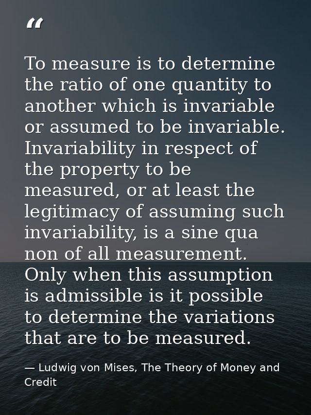 To measure is to determine the ratio of one quantity to another which is invariable or assumed to be invariable. Invaria — Ludwig von Mises, The Theory of Money and Credit