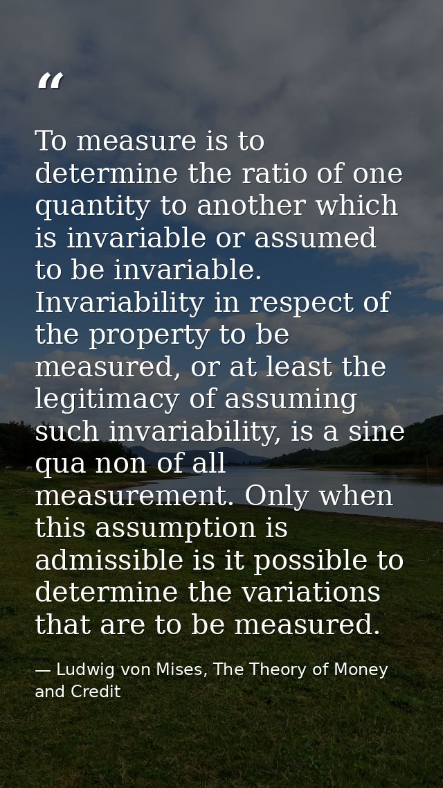 To measure is to determine the ratio of one quantity to another which is invariable or assumed to be invariable. Invaria — Ludwig von Mises, The Theory of Money and Credit