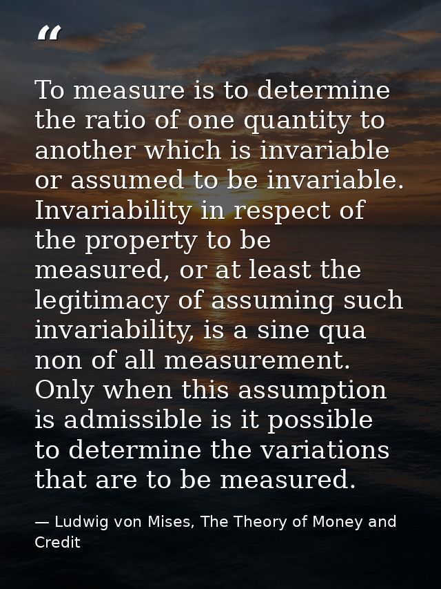 To measure is to determine the ratio of one quantity to another which is invariable or assumed to be invariable. Invaria — Ludwig von Mises, The Theory of Money and Credit