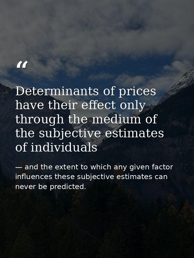 Determinants of prices have their effect only through the medium of the subjective estimates of individuals — and the extent to which any given factor influences these subjective estimates can never be predicted.