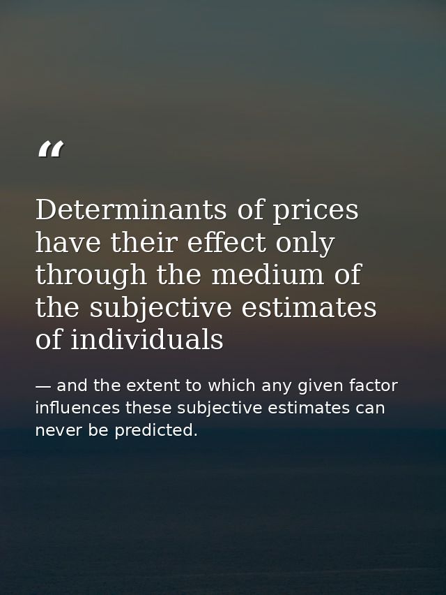 Determinants of prices have their effect only through the medium of the subjective estimates of individuals — and the extent to which any given factor influences these subjective estimates can never be predicted.