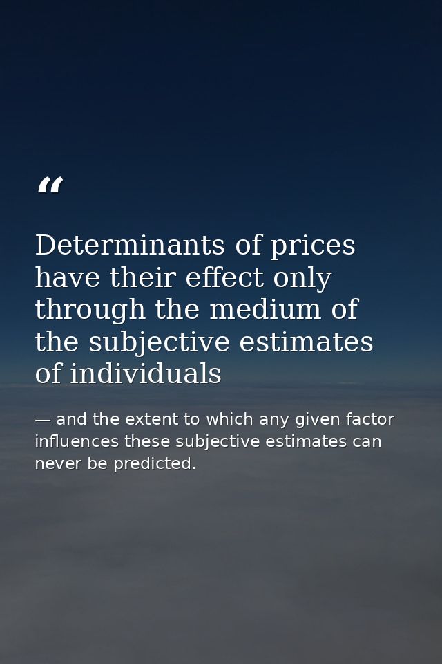 Determinants of prices have their effect only through the medium of the subjective estimates of individuals — and the extent to which any given factor influences these subjective estimates can never be predicted.