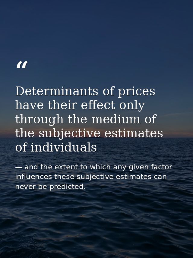 Determinants of prices have their effect only through the medium of the subjective estimates of individuals — and the extent to which any given factor influences these subjective estimates can never be predicted.