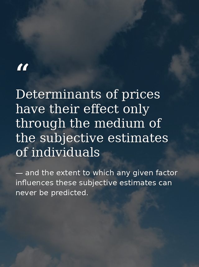Determinants of prices have their effect only through the medium of the subjective estimates of individuals — and the extent to which any given factor influences these subjective estimates can never be predicted.