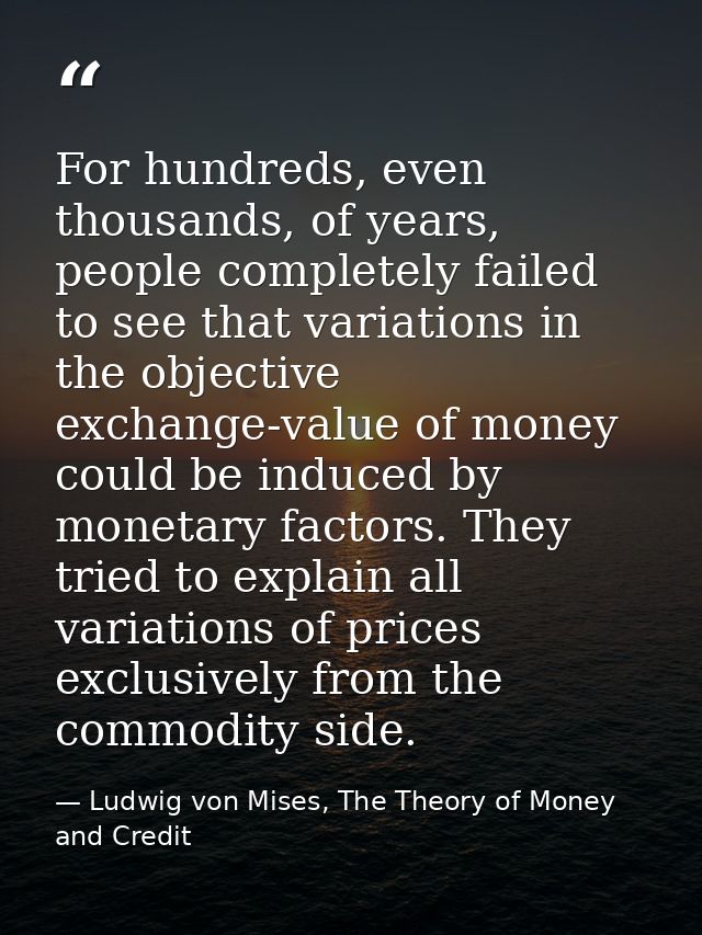 For hundreds, even thousands, of years, people completely failed to see that variations in the objective exchange-value  — Ludwig von Mises, The Theory of Money and Credit