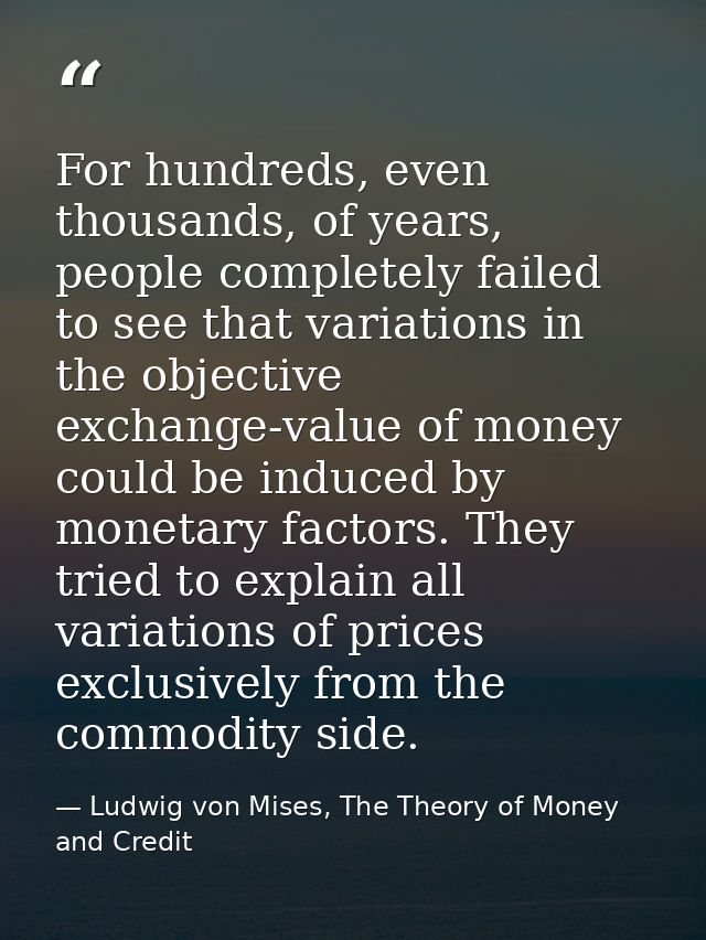 For hundreds, even thousands, of years, people completely failed to see that variations in the objective exchange-value  — Ludwig von Mises, The Theory of Money and Credit
