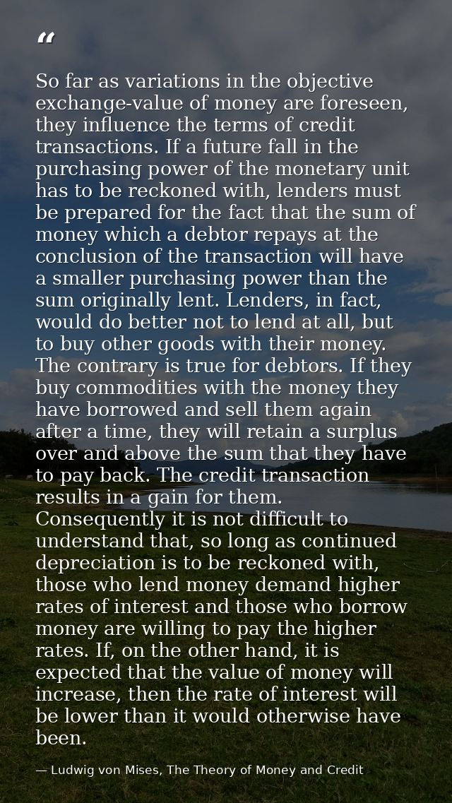 So far as variations in the objective exchange-value of money are foreseen, they influence the terms of credit transacti — Ludwig von Mises, The Theory of Money and Credit