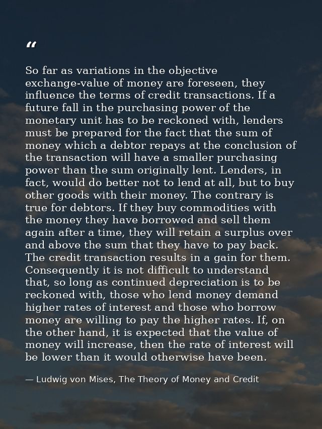 So far as variations in the objective exchange-value of money are foreseen, they influence the terms of credit transacti — Ludwig von Mises, The Theory of Money and Credit