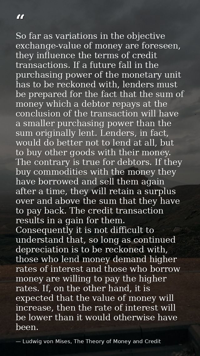 So far as variations in the objective exchange-value of money are foreseen, they influence the terms of credit transacti — Ludwig von Mises, The Theory of Money and Credit