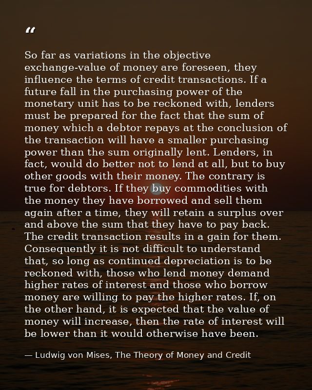 So far as variations in the objective exchange-value of money are foreseen, they influence the terms of credit transacti — Ludwig von Mises, The Theory of Money and Credit
