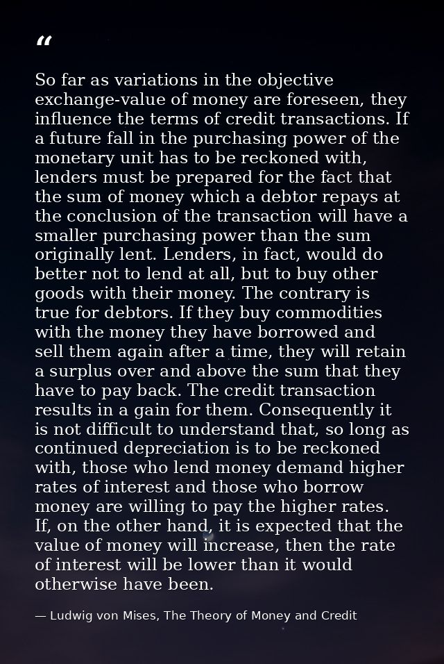 So far as variations in the objective exchange-value of money are foreseen, they influence the terms of credit transacti — Ludwig von Mises, The Theory of Money and Credit