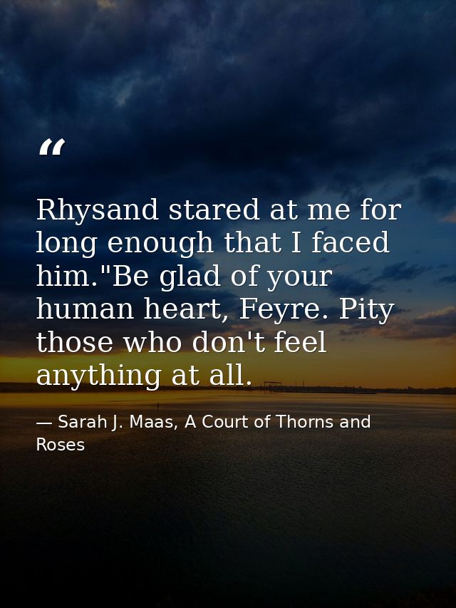 Rhysand stared at me for long enough that I faced him."Be glad of your human heart, Feyre. Pity those who don't feel any — Sarah J. Maas, A Court of Thorns and Roses
