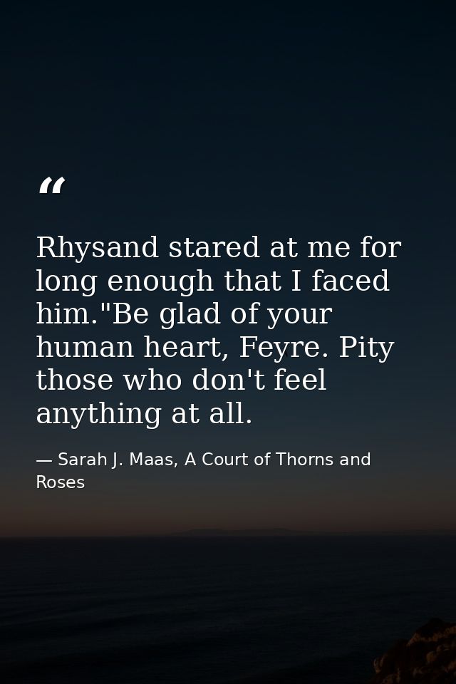 Rhysand stared at me for long enough that I faced him."Be glad of your human heart, Feyre. Pity those who don't feel any — Sarah J. Maas, A Court of Thorns and Roses