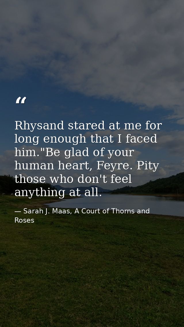 Rhysand stared at me for long enough that I faced him."Be glad of your human heart, Feyre. Pity those who don't feel any — Sarah J. Maas, A Court of Thorns and Roses