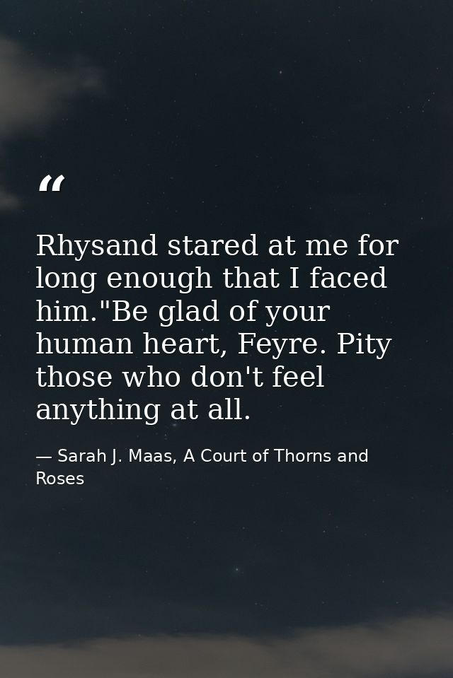Rhysand stared at me for long enough that I faced him."Be glad of your human heart, Feyre. Pity those who don't feel any — Sarah J. Maas, A Court of Thorns and Roses
