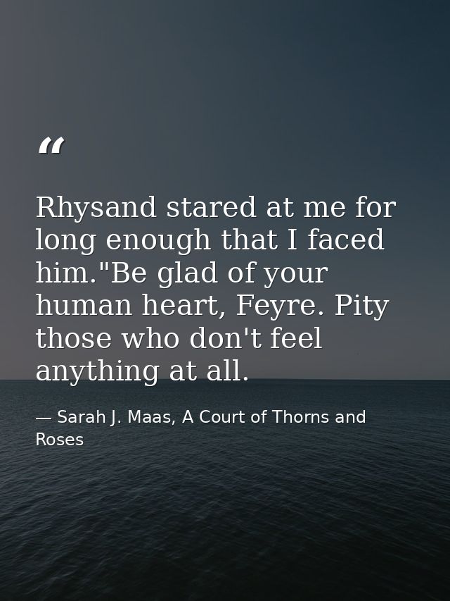 Rhysand stared at me for long enough that I faced him."Be glad of your human heart, Feyre. Pity those who don't feel any — Sarah J. Maas, A Court of Thorns and Roses