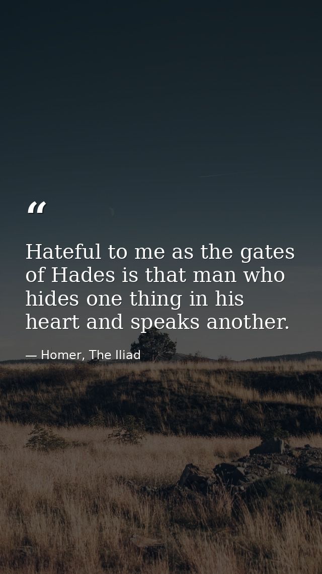 Hateful to me as the gates of Hades is that man who hides one thing in his heart and speaks another. — Homer, The Iliad