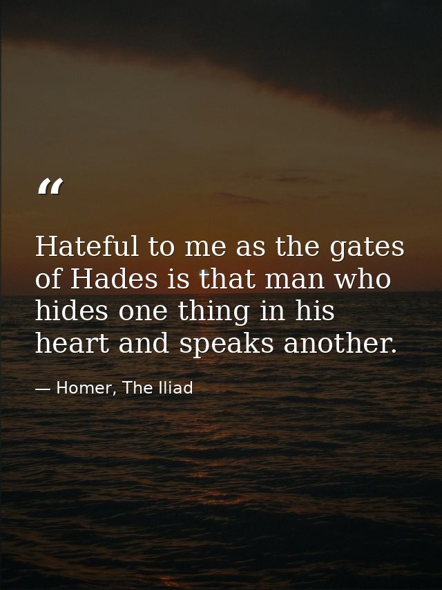 Hateful to me as the gates of Hades is that man who hides one thing in his heart and speaks another. — Homer, The Iliad