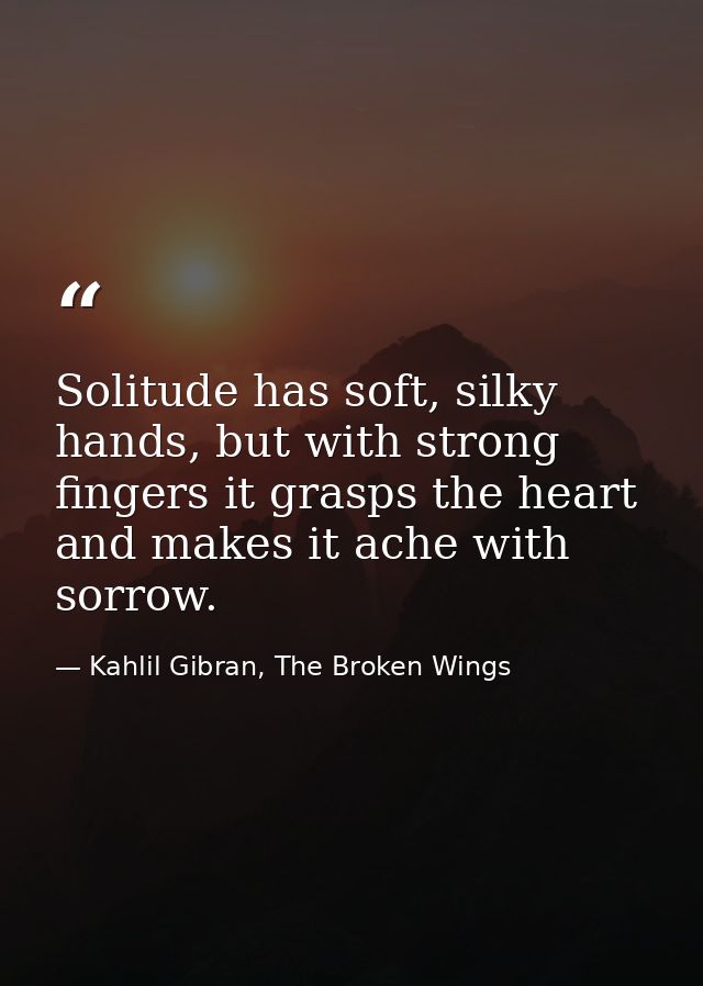 Solitude has soft, silky hands, but with strong fingers it grasps the heart and makes it ache with sorrow. — Kahlil Gibran, The Broken Wings