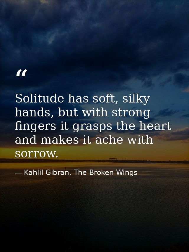 Solitude has soft, silky hands, but with strong fingers it grasps the heart and makes it ache with sorrow. — Kahlil Gibran, The Broken Wings