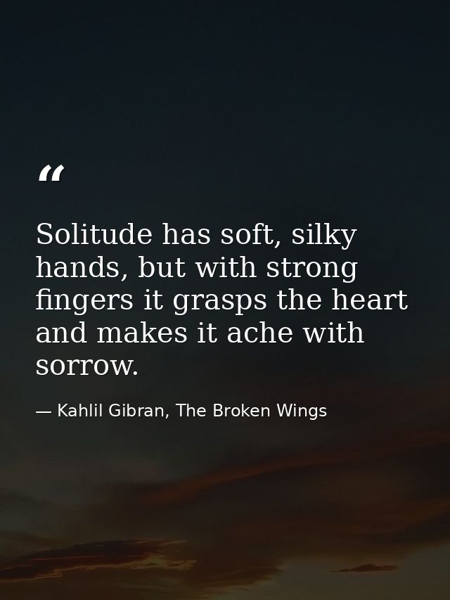 Solitude has soft, silky hands, but with strong fingers it grasps the heart and makes it ache with sorrow. — Kahlil Gibran, The Broken Wings