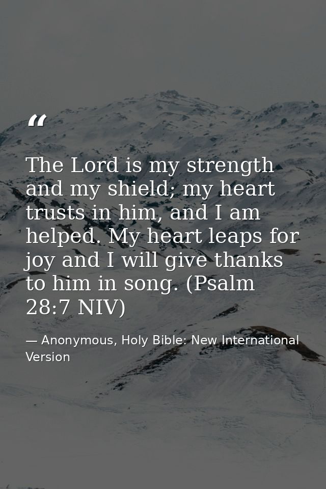 The Lord is my strength and my shield; my heart trusts in him, and I am helped. My heart leaps for joy and I will give t — Anonymous, Holy Bible: New International Version
