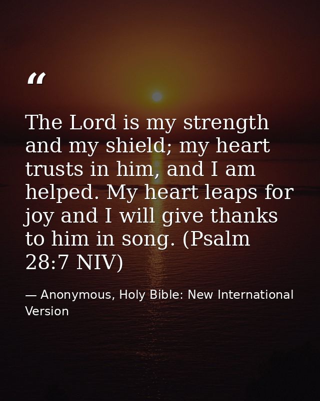 The Lord is my strength and my shield; my heart trusts in him, and I am helped. My heart leaps for joy and I will give t — Anonymous, Holy Bible: New International Version