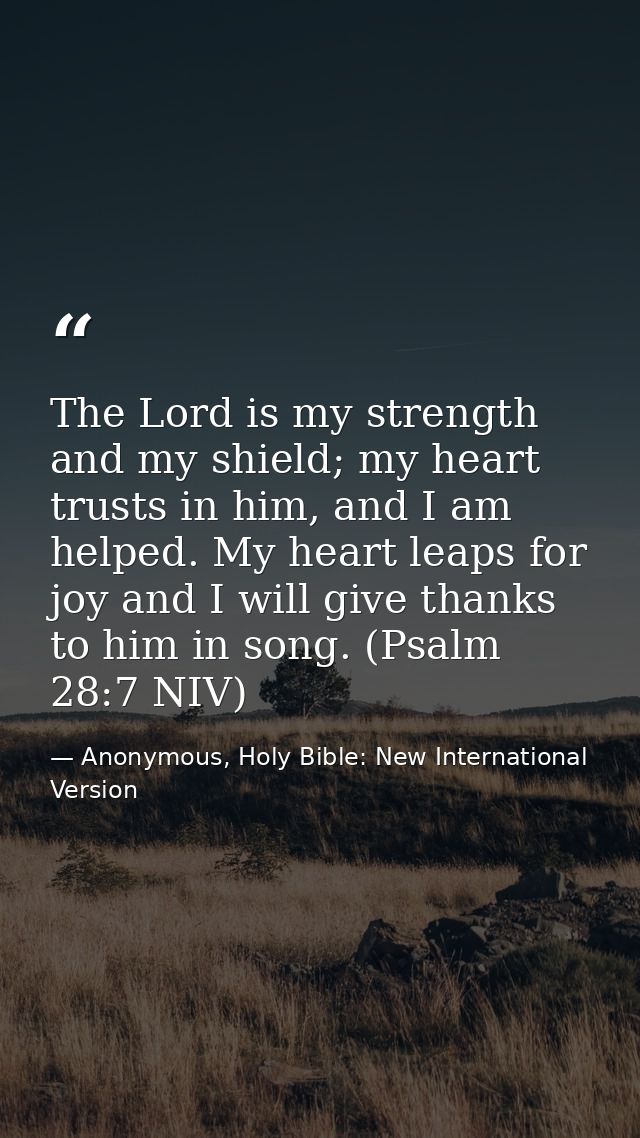 The Lord is my strength and my shield; my heart trusts in him, and I am helped. My heart leaps for joy and I will give t — Anonymous, Holy Bible: New International Version