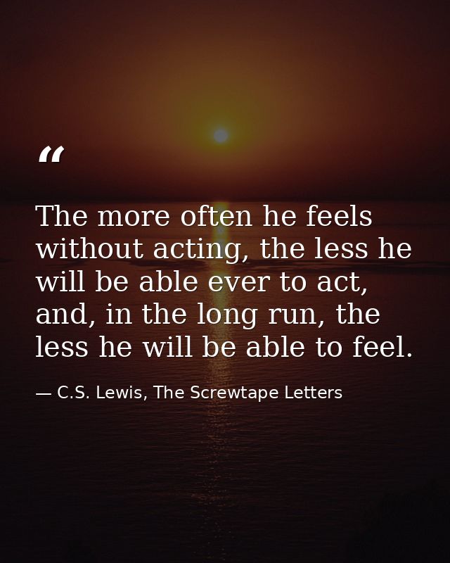 The more often he feels without acting, the less he will be able ever to act, and, in the long run, the less he will be  — C.S. Lewis, The Screwtape Letters