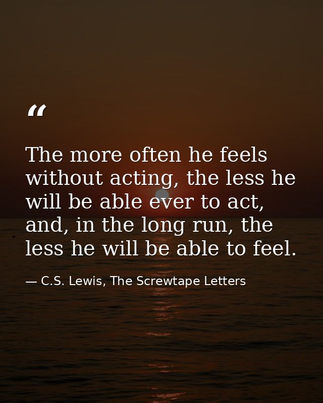 The more often he feels without acting, the less he will be able ever to act, and, in the long run, the less he will be  — C.S. Lewis, The Screwtape Letters