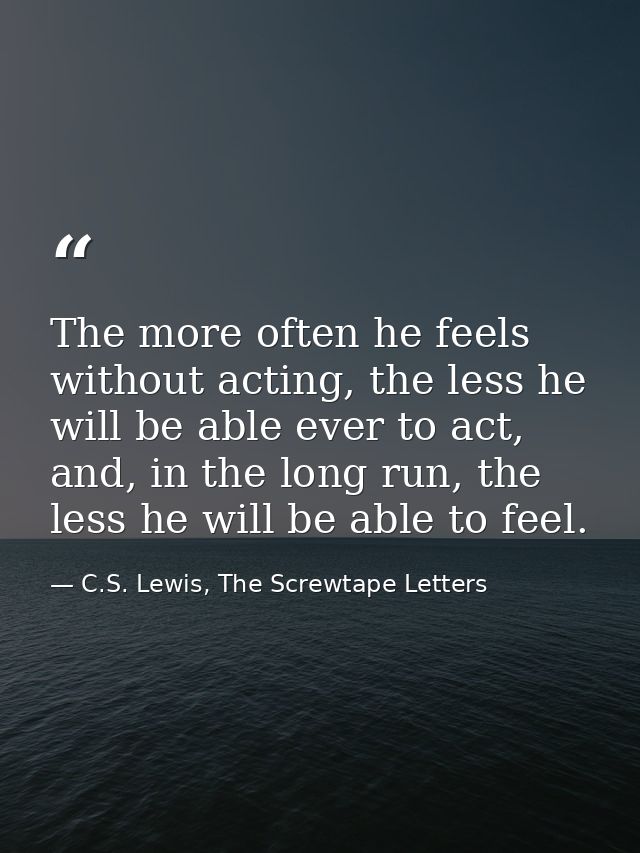 The more often he feels without acting, the less he will be able ever to act, and, in the long run, the less he will be  — C.S. Lewis, The Screwtape Letters