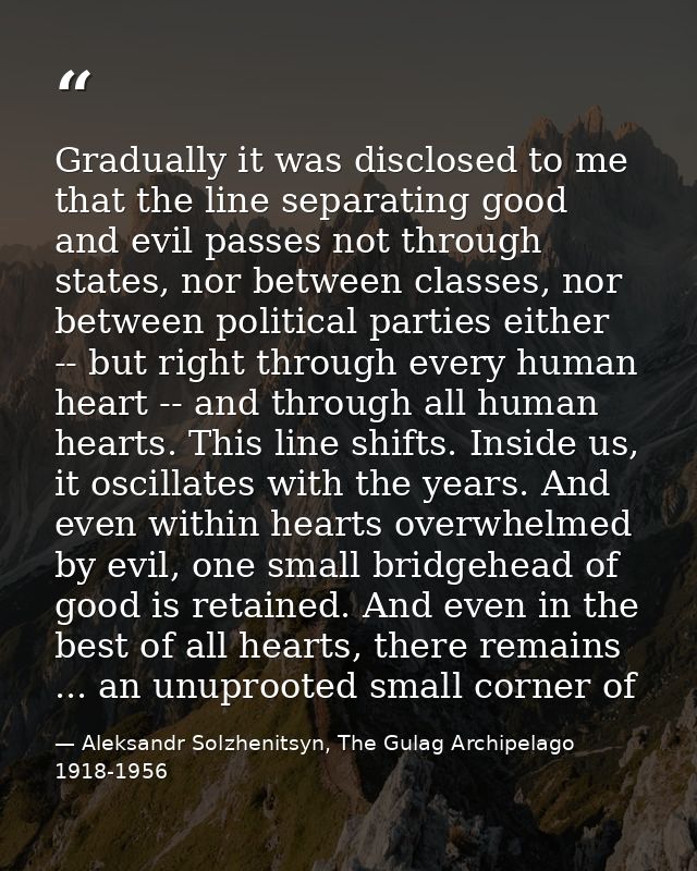 Gradually it was disclosed to me that the line separating good and evil passes not through states, nor between classes,  — Aleksandr Solzhenitsyn, The Gulag Archipelago 1918-1956