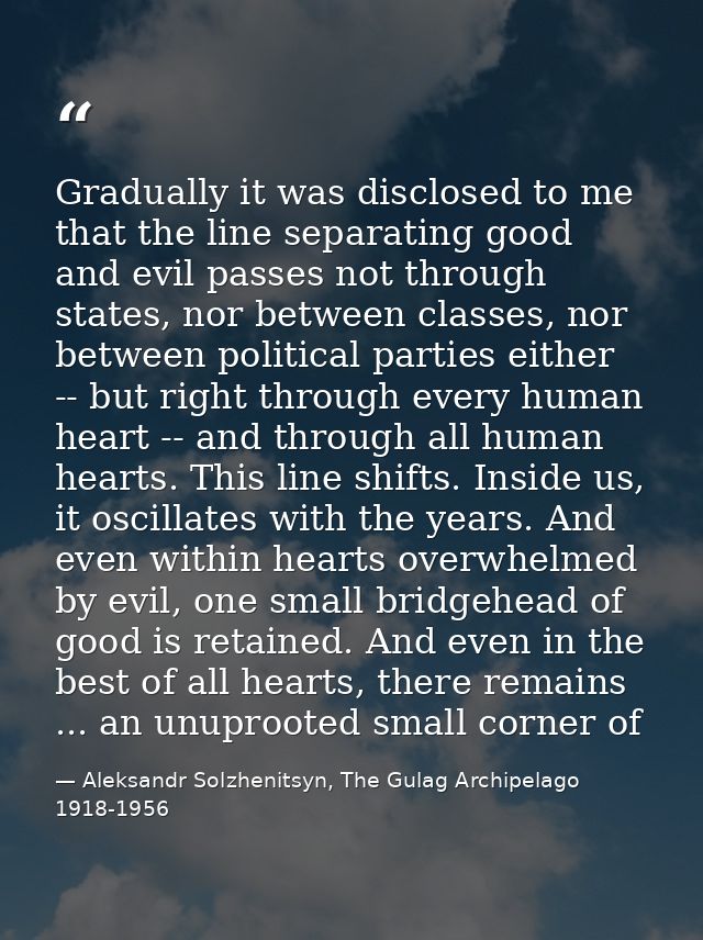 Gradually it was disclosed to me that the line separating good and evil passes not through states, nor between classes,  — Aleksandr Solzhenitsyn, The Gulag Archipelago 1918-1956