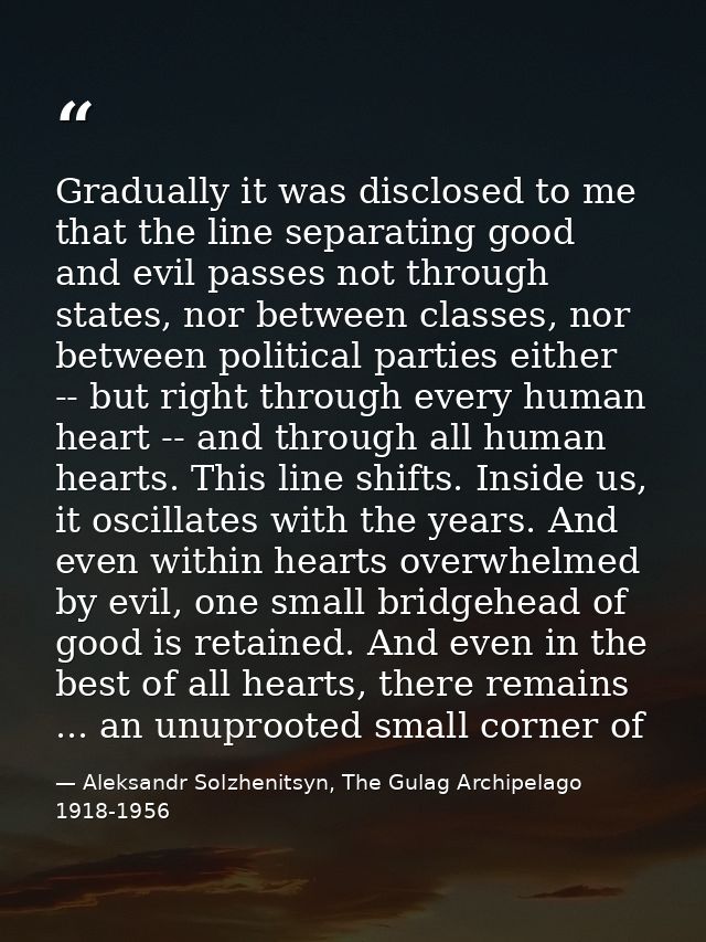 Gradually it was disclosed to me that the line separating good and evil passes not through states, nor between classes,  — Aleksandr Solzhenitsyn, The Gulag Archipelago 1918-1956