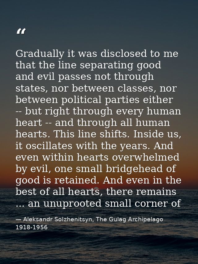 Gradually it was disclosed to me that the line separating good and evil passes not through states, nor between classes,  — Aleksandr Solzhenitsyn, The Gulag Archipelago 1918-1956