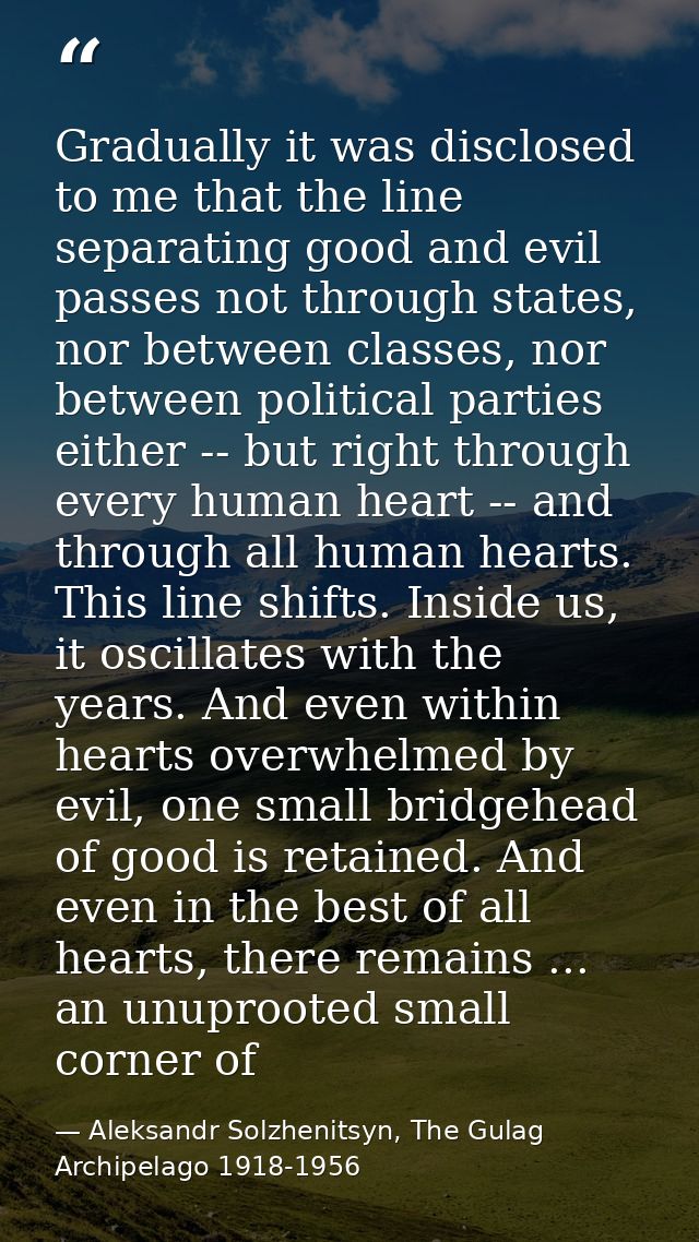 Gradually it was disclosed to me that the line separating good and evil passes not through states, nor between classes,  — Aleksandr Solzhenitsyn, The Gulag Archipelago 1918-1956