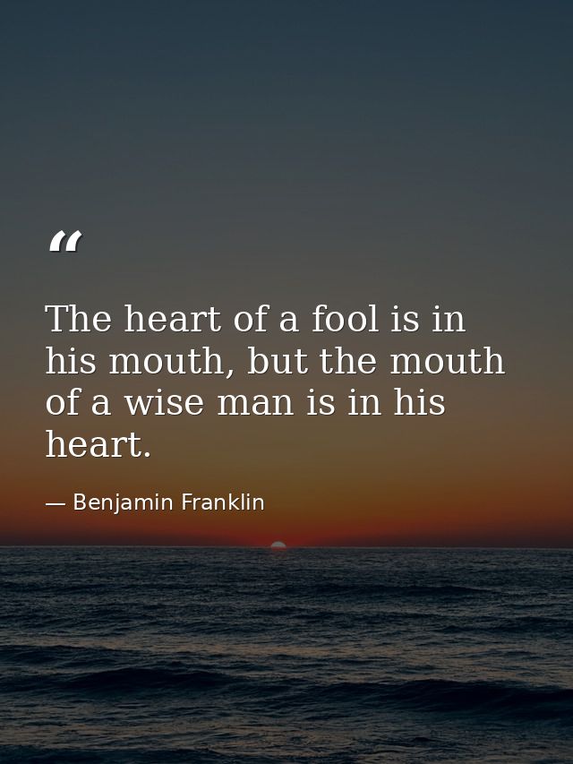The heart of a fool is in his mouth, but the mouth of a wise man is in his heart. — Benjamin Franklin