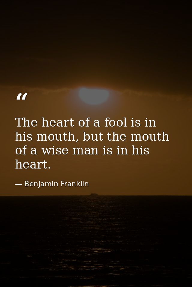 The heart of a fool is in his mouth, but the mouth of a wise man is in his heart. — Benjamin Franklin