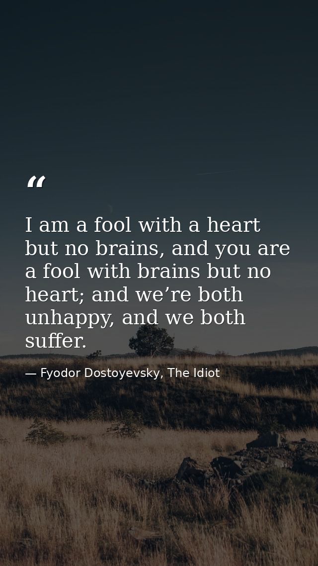 I am a fool with a heart but no brains, and you are a fool with brains but no heart; and we’re both unhappy, and we both — Fyodor Dostoyevsky, The Idiot