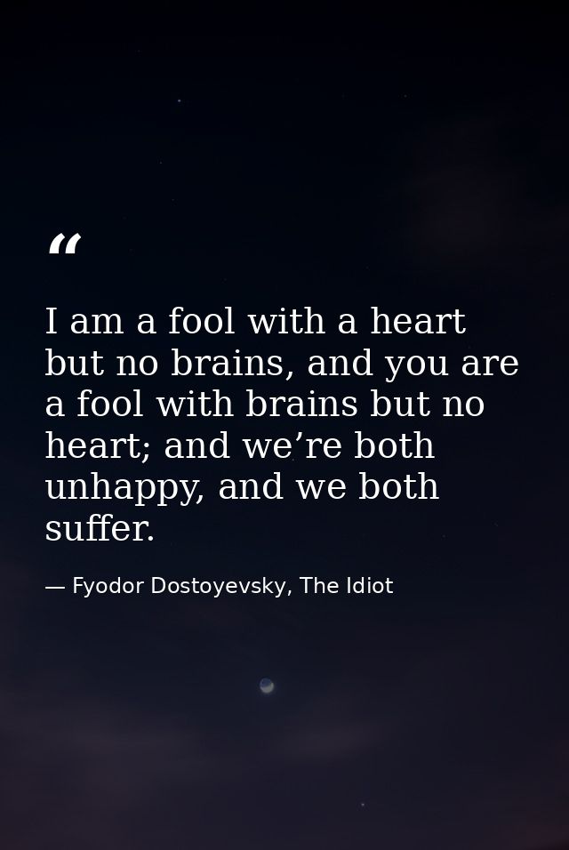 I am a fool with a heart but no brains, and you are a fool with brains but no heart; and we’re both unhappy, and we both — Fyodor Dostoyevsky, The Idiot