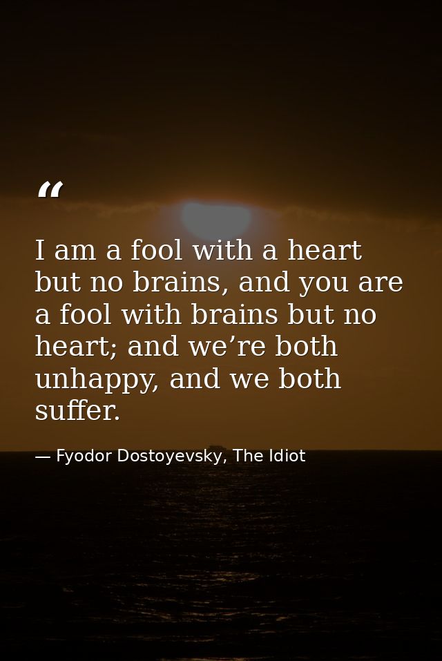 I am a fool with a heart but no brains, and you are a fool with brains but no heart; and we’re both unhappy, and we both — Fyodor Dostoyevsky, The Idiot