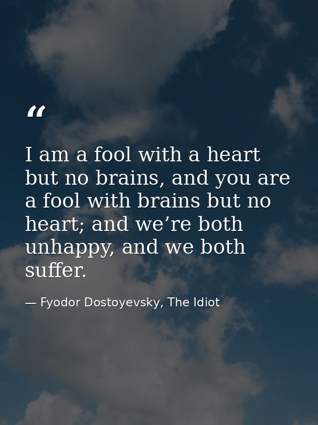 I am a fool with a heart but no brains, and you are a fool with brains but no heart; and we’re both unhappy, and we both — Fyodor Dostoyevsky, The Idiot