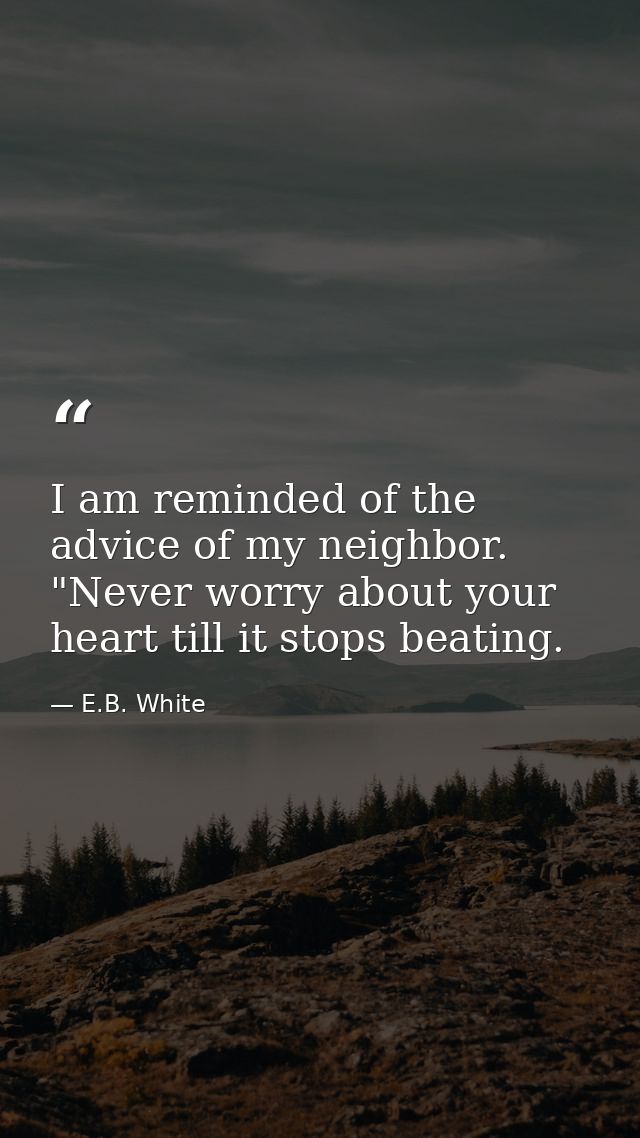 I am reminded of the advice of my neighbor. "Never worry about your heart till it stops beating. — E.B. White