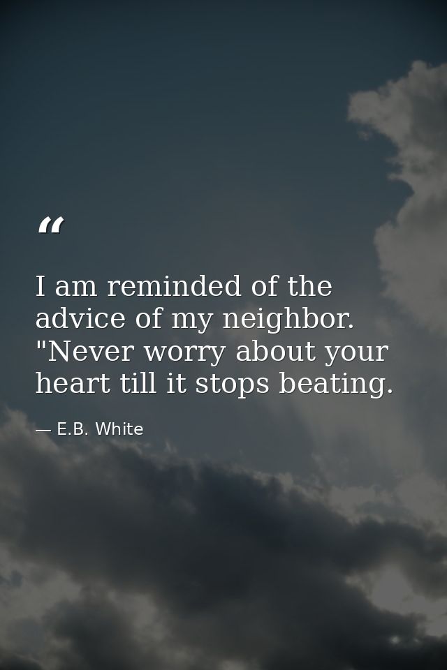 I am reminded of the advice of my neighbor. "Never worry about your heart till it stops beating. — E.B. White