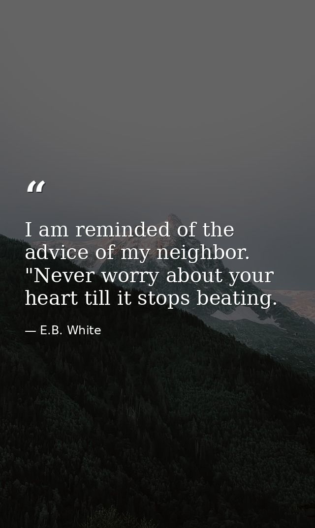 I am reminded of the advice of my neighbor. "Never worry about your heart till it stops beating. — E.B. White