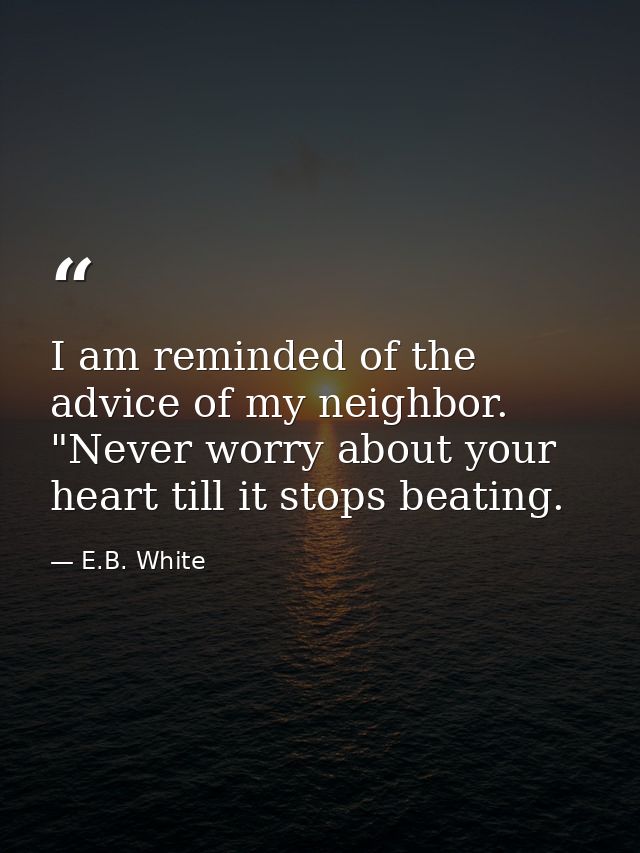 I am reminded of the advice of my neighbor. "Never worry about your heart till it stops beating. — E.B. White