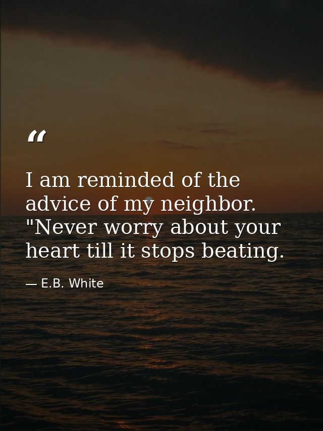 I am reminded of the advice of my neighbor. "Never worry about your heart till it stops beating. — E.B. White